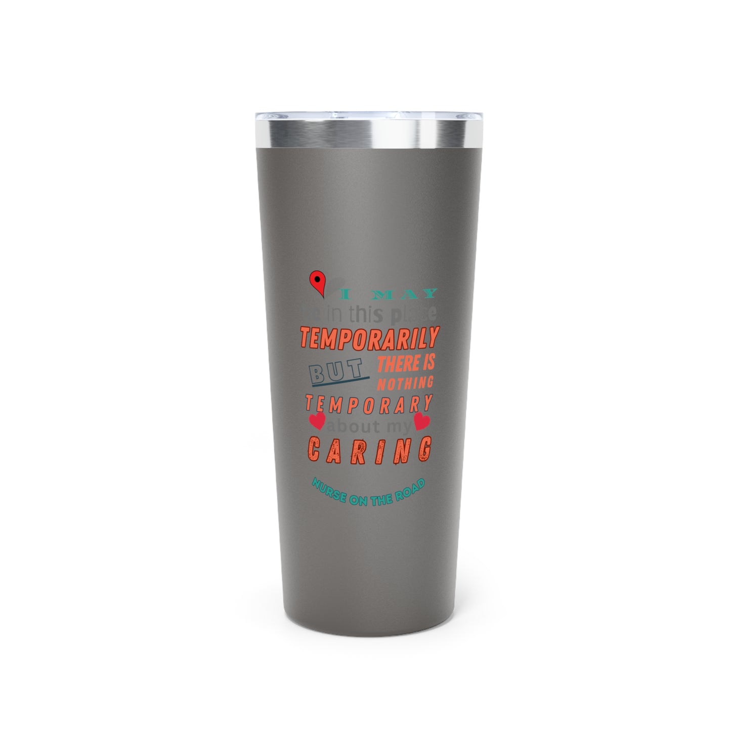 Gray tumbler with graphic text that says "I may be in this place temporaily, but there is nothing temporary about my caring" in orange. gray and teal letters.  Underneath is phase "Nurse on the Road" in teal text.