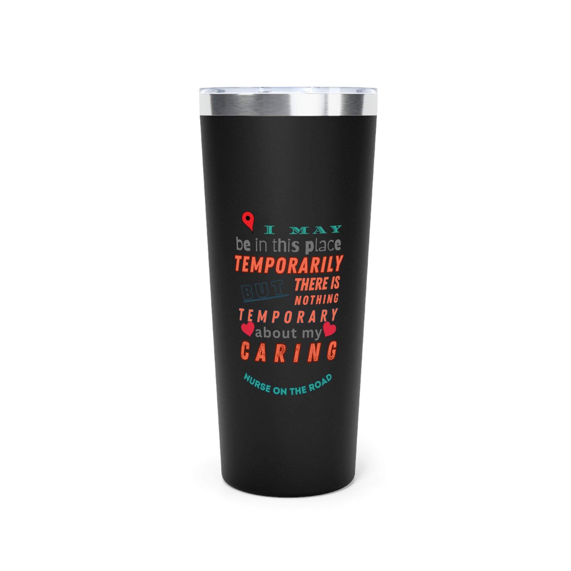 Black tumbler with graphic text that says "I may be in this place temporaily, but there is nothing temporary about my caring" in orange. gray and teal letters.  Underneath is phase "Nurse on the Road" in teal text.