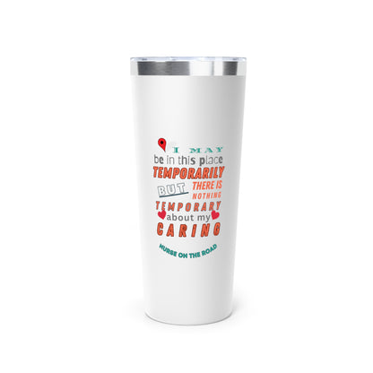 White tumbler with graphic text that says "I may be in this place temporaily, but there is nothing temporary about my caring" in orange. gray and teal letters.  Underneath is phase "Nurse on the Road" in teal text.